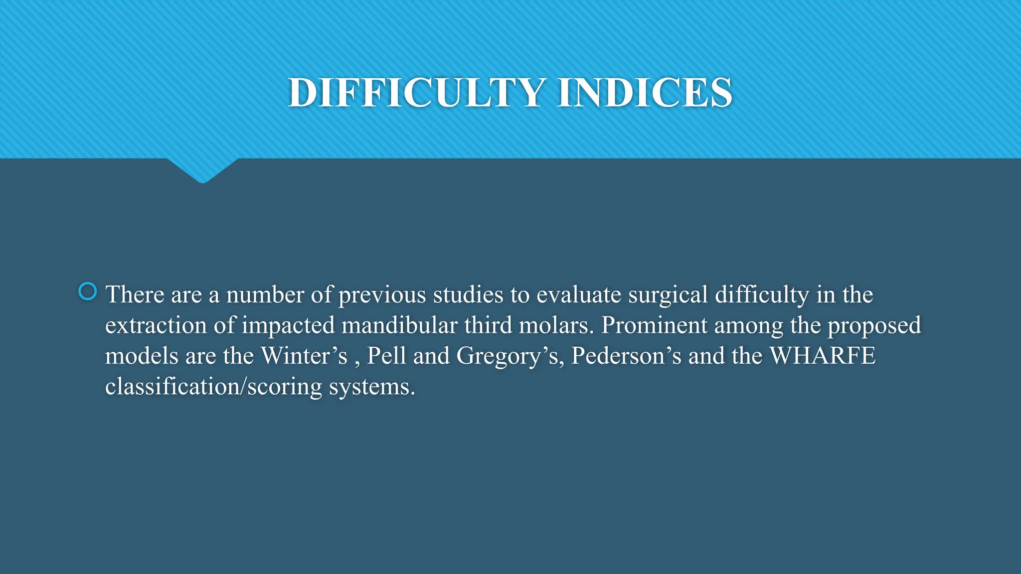 DIFFICULTY INDICES
 There are a number of previous studies to evaluate surgical difficulty in the
extraction of impacted mandibular third molars. Prominent among the proposed
models are the Winter’s , Pell and Gregory’s, Pederson’s and the WHARFE
classification/scoring systems.
 