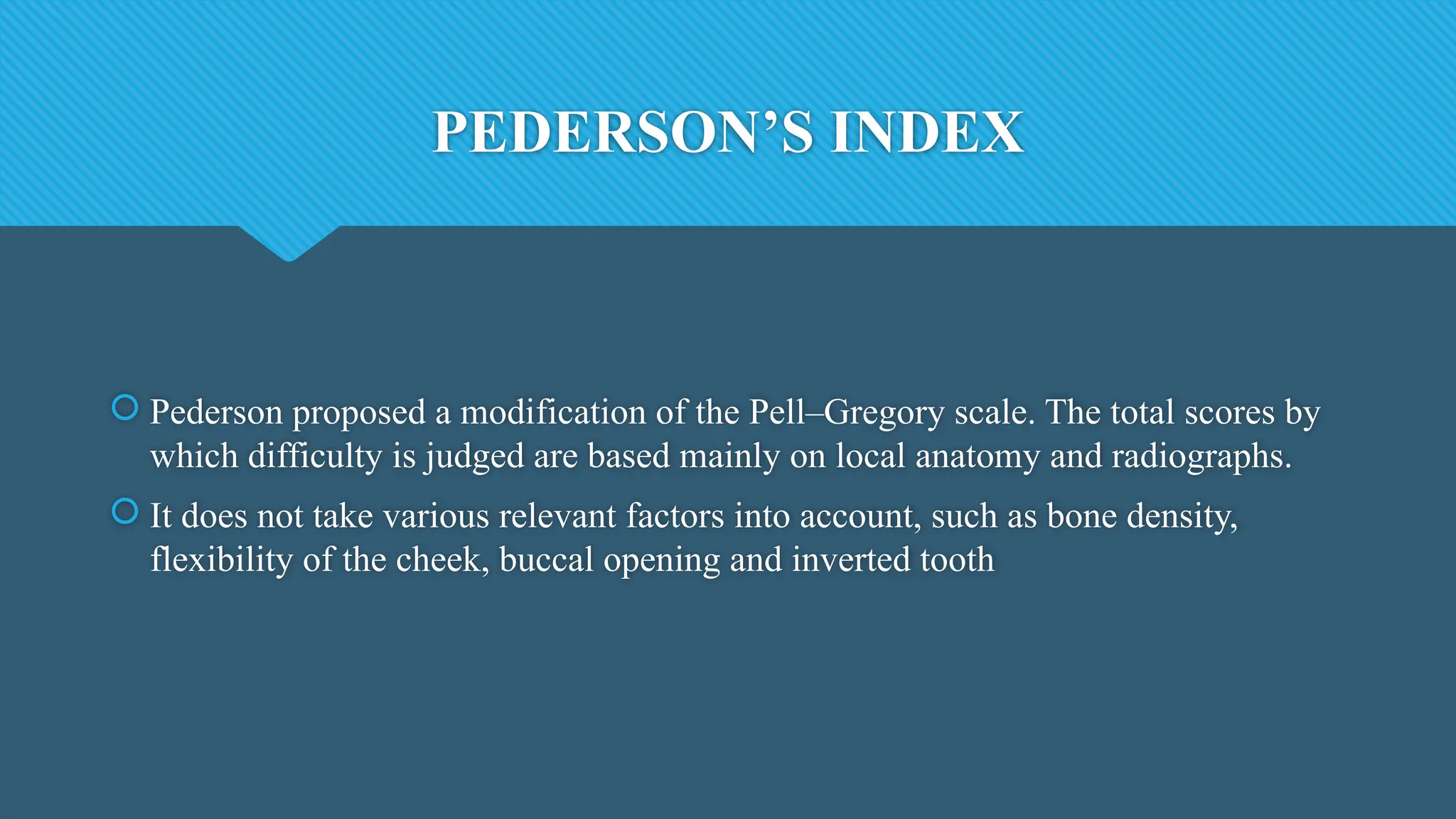 PEDERSON’S INDEX
 Pederson proposed a modification of the Pell–Gregory scale. The total scores by
which difficulty is judged are based mainly on local anatomy and radiographs.
 It does not take various relevant factors into account, such as bone density,
flexibility of the cheek, buccal opening and inverted tooth
 