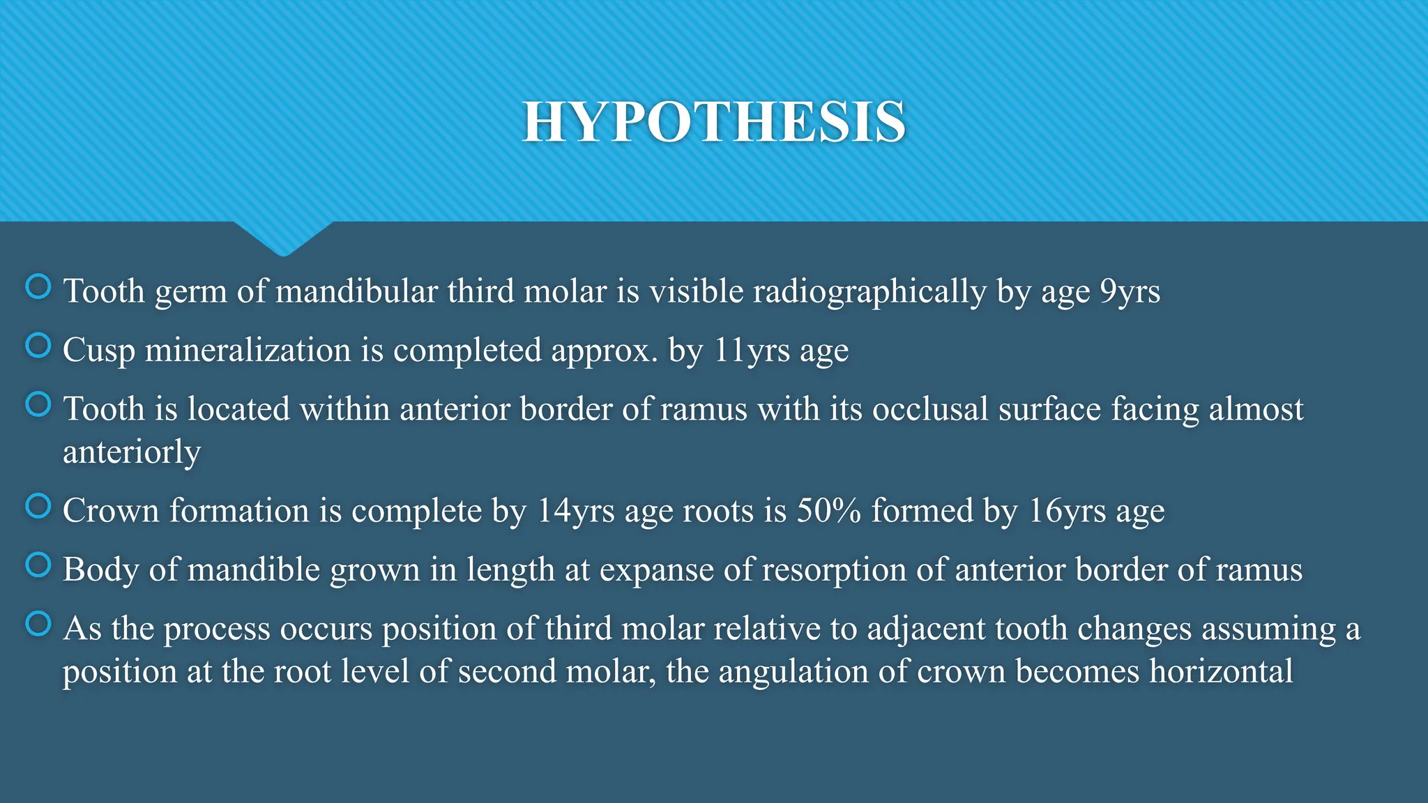 HYPOTHESIS
 Tooth germ of mandibular third molar is visible radiographically by age 9yrs
 Cusp mineralization is completed approx. by 11yrs age
 Tooth is located within anterior border of ramus with its occlusal surface facing almost
anteriorly
 Crown formation is complete by 14yrs age roots is 50% formed by 16yrs age
 Body of mandible grown in length at expanse of resorption of anterior border of ramus
 As the process occurs position of third molar relative to adjacent tooth changes assuming a
position at the root level of second molar, the angulation of crown becomes horizontal
 