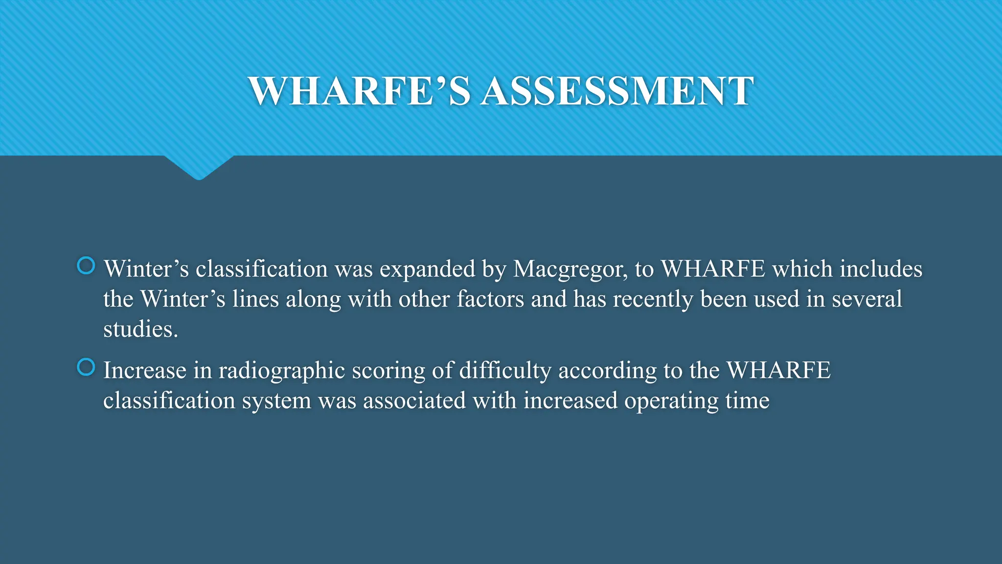 WHARFE’S ASSESSMENT
 Winter’s classification was expanded by Macgregor, to WHARFE which includes
the Winter’s lines along with other factors and has recently been used in several
studies.
 Increase in radiographic scoring of difficulty according to the WHARFE
classification system was associated with increased operating time
 