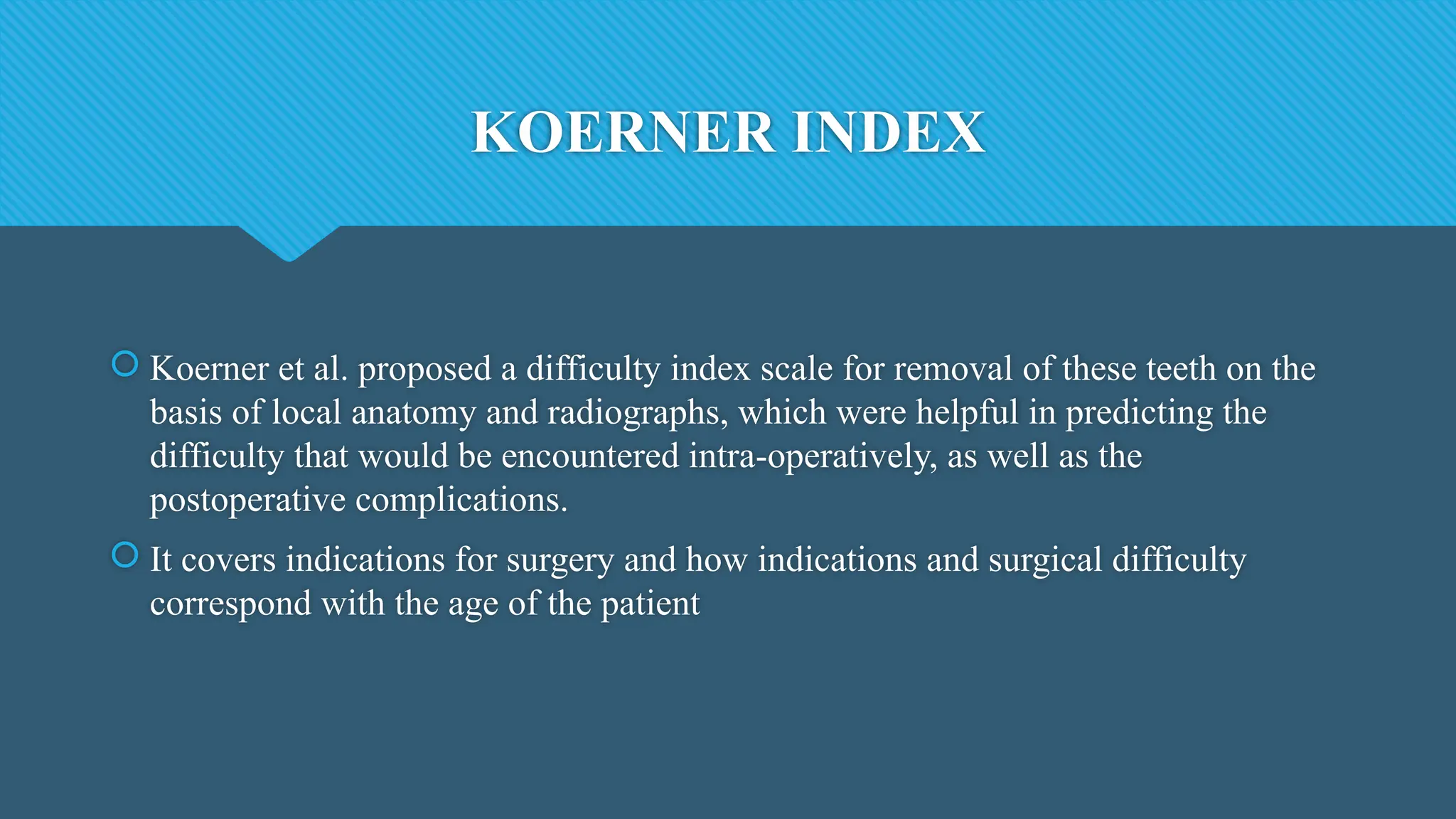 KOERNER INDEX
 Koerner et al. proposed a difficulty index scale for removal of these teeth on the
basis of local anatomy and radiographs, which were helpful in predicting the
difficulty that would be encountered intra-operatively, as well as the
postoperative complications.
 It covers indications for surgery and how indications and surgical difficulty
correspond with the age of the patient
 