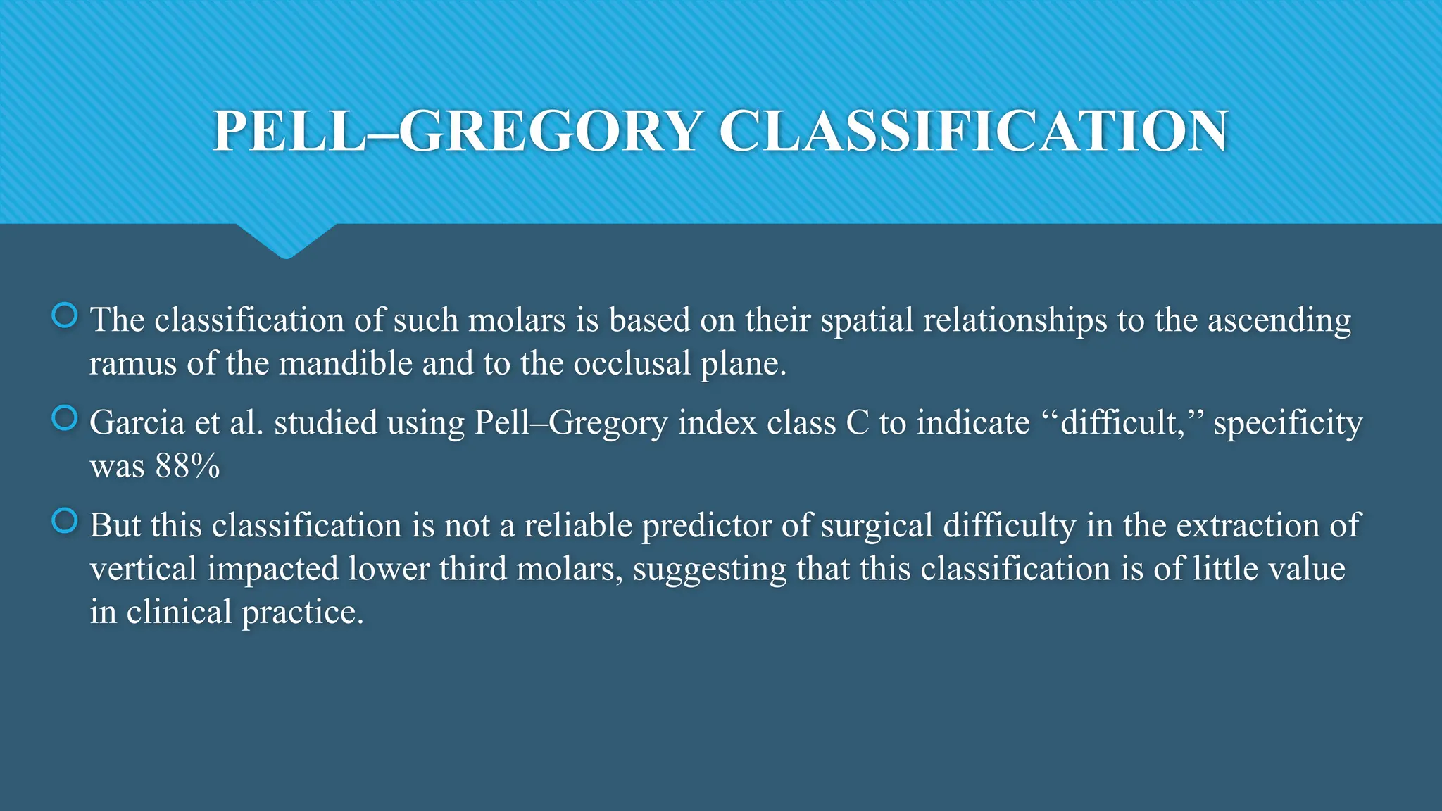 PELL–GREGORY CLASSIFICATION
 The classification of such molars is based on their spatial relationships to the ascending
ramus of the mandible and to the occlusal plane.
 Garcia et al. studied using Pell–Gregory index class C to indicate ‘‘difficult,’’ specificity
was 88%
 But this classification is not a reliable predictor of surgical difficulty in the extraction of
vertical impacted lower third molars, suggesting that this classification is of little value
in clinical practice.
 