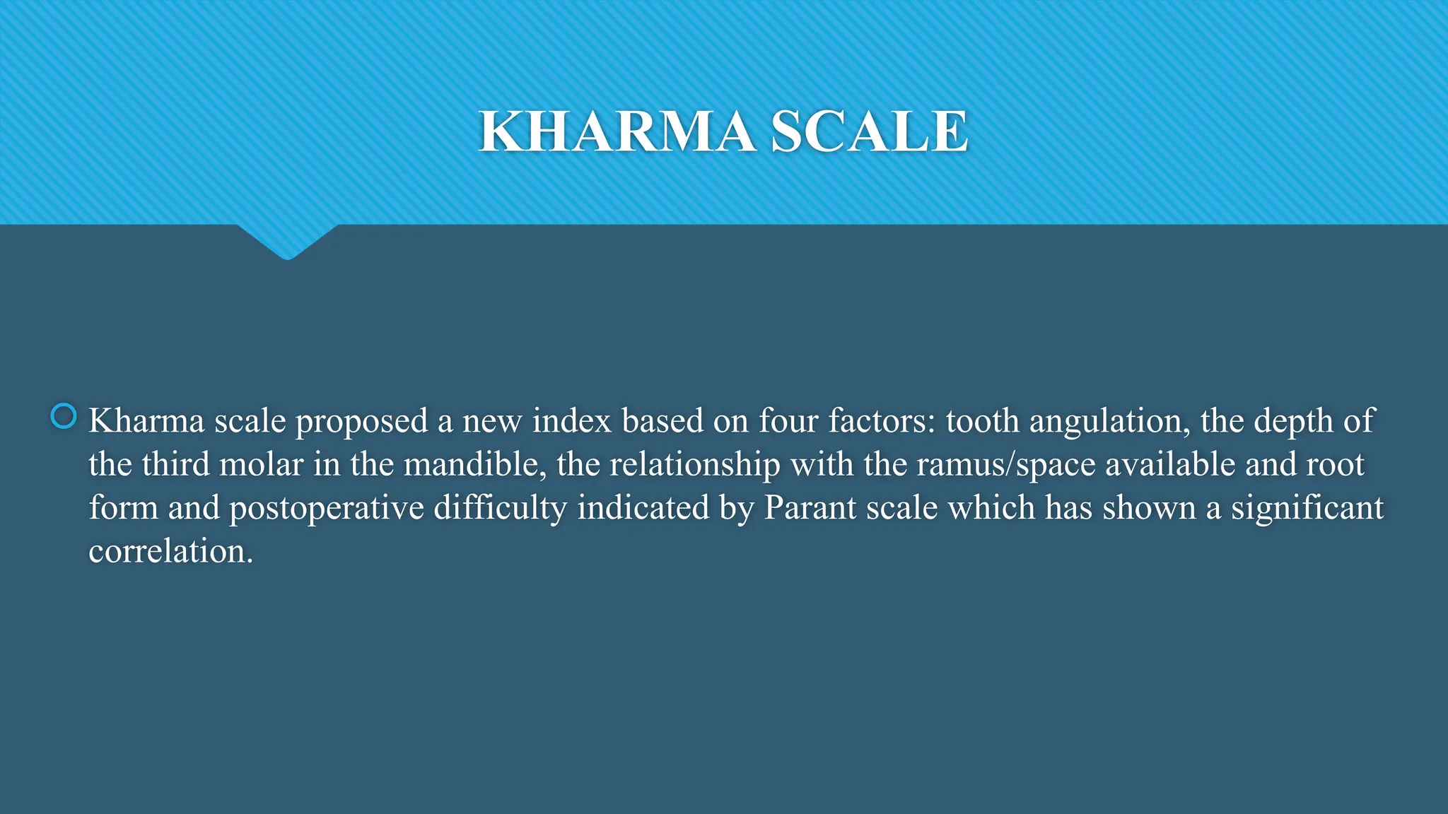 KHARMA SCALE
 Kharma scale proposed a new index based on four factors: tooth angulation, the depth of
the third molar in the mandible, the relationship with the ramus/space available and root
form and postoperative difficulty indicated by Parant scale which has shown a significant
correlation.
 