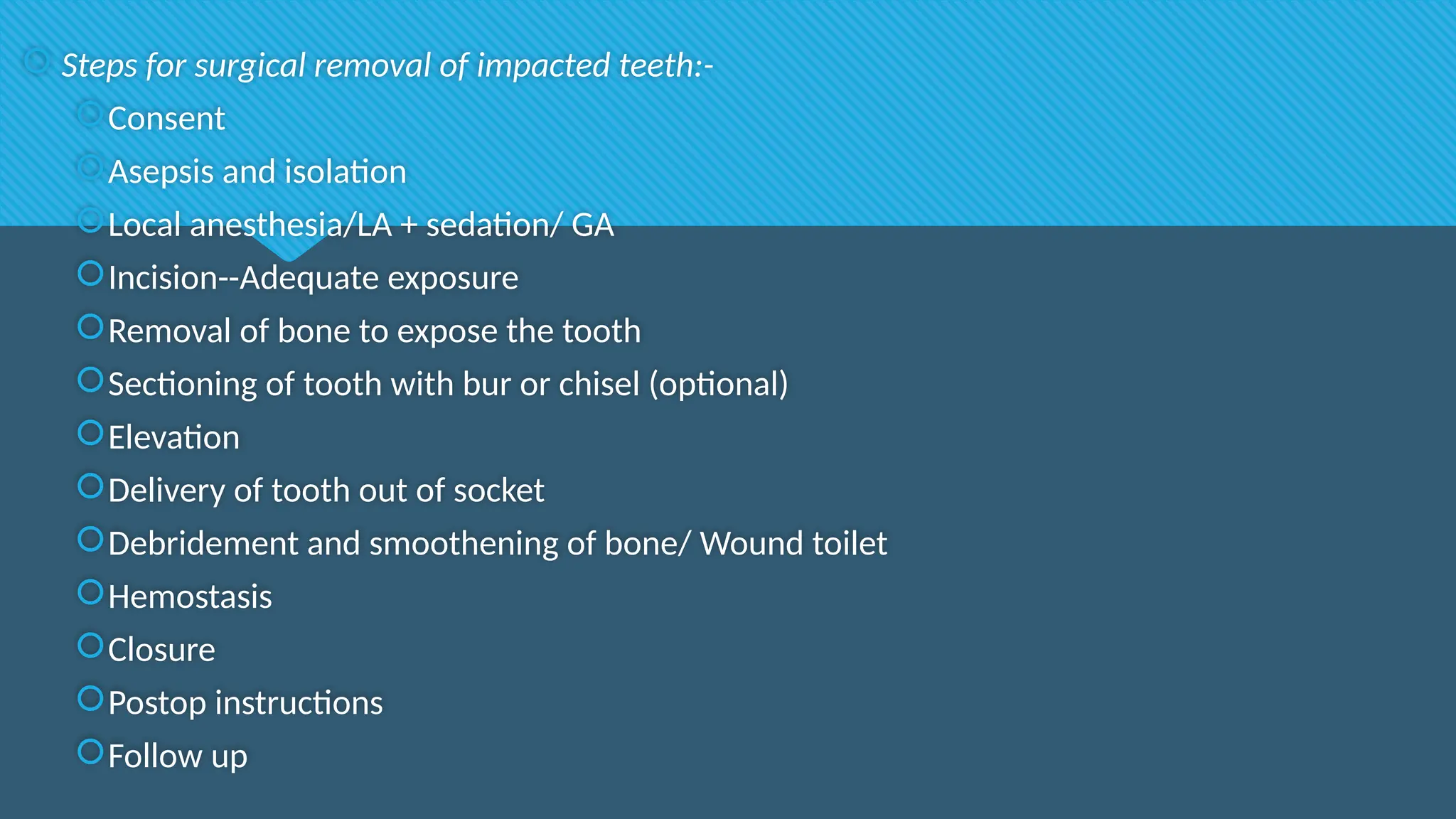  Steps for surgical removal of impacted teeth:-
Consent
Asepsis and isolation
Local anesthesia/LA + sedation/ GA
Incision--Adequate exposure
Removal of bone to expose the tooth
Sectioning of tooth with bur or chisel (optional)
Elevation
Delivery of tooth out of socket
Debridement and smoothening of bone/ Wound toilet
Hemostasis
Closure
Postop instructions
Follow up
 