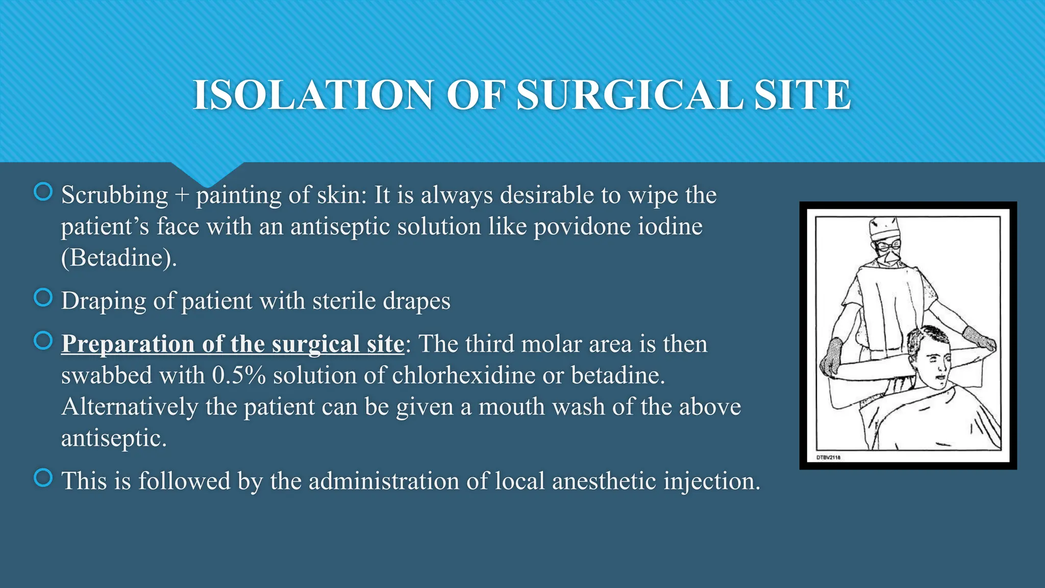 ISOLATION OF SURGICAL SITE
 Scrubbing + painting of skin: It is always desirable to wipe the
patient’s face with an antiseptic solution like povidone iodine
(Betadine).
 Draping of patient with sterile drapes
 Preparation of the surgical site: The third molar area is then
swabbed with 0.5% solution of chlorhexidine or betadine.
Alternatively the patient can be given a mouth wash of the above
antiseptic.
 This is followed by the administration of local anesthetic injection.
 