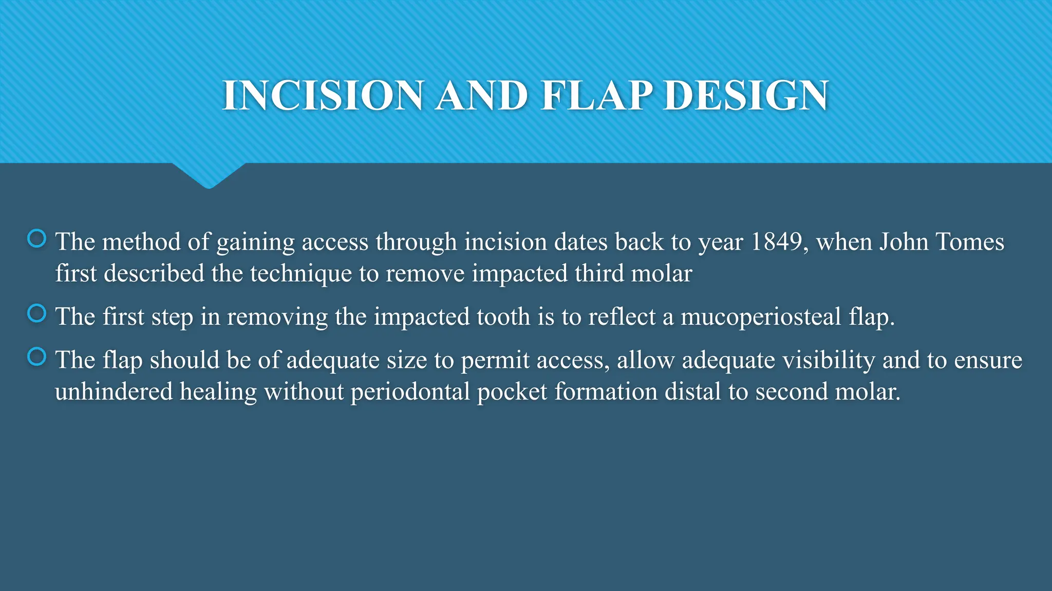 INCISION AND FLAP DESIGN
 The method of gaining access through incision dates back to year 1849, when John Tomes
first described the technique to remove impacted third molar
 The first step in removing the impacted tooth is to reflect a mucoperiosteal flap.
 The flap should be of adequate size to permit access, allow adequate visibility and to ensure
unhindered healing without periodontal pocket formation distal to second molar.
 