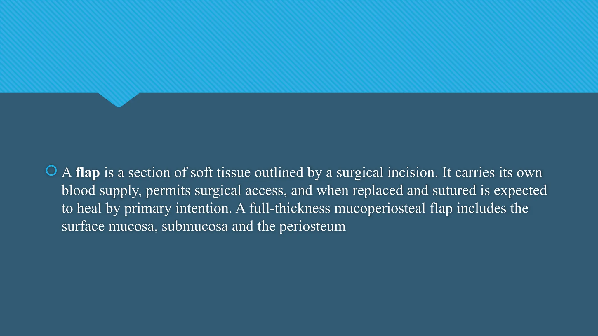  A flap is a section of soft tissue outlined by a surgical incision. It carries its own
blood supply, permits surgical access, and when replaced and sutured is expected
to heal by primary intention. A full-thickness mucoperiosteal flap includes the
surface mucosa, submucosa and the periosteum
 