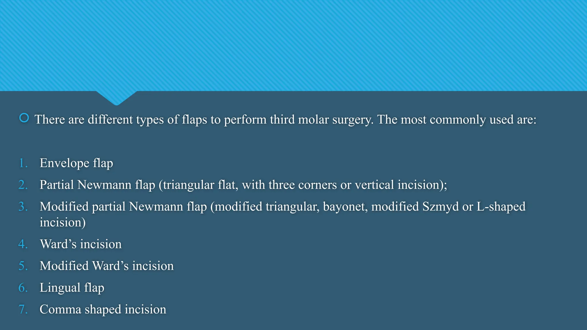  There are different types of flaps to perform third molar surgery. The most commonly used are:
1. Envelope flap
2. Partial Newmann flap (triangular flat, with three corners or vertical incision);
3. Modified partial Newmann flap (modified triangular, bayonet, modified Szmyd or L-shaped
incision)
4. Ward’s incision
5. Modified Ward’s incision
6. Lingual flap
7. Comma shaped incision
 