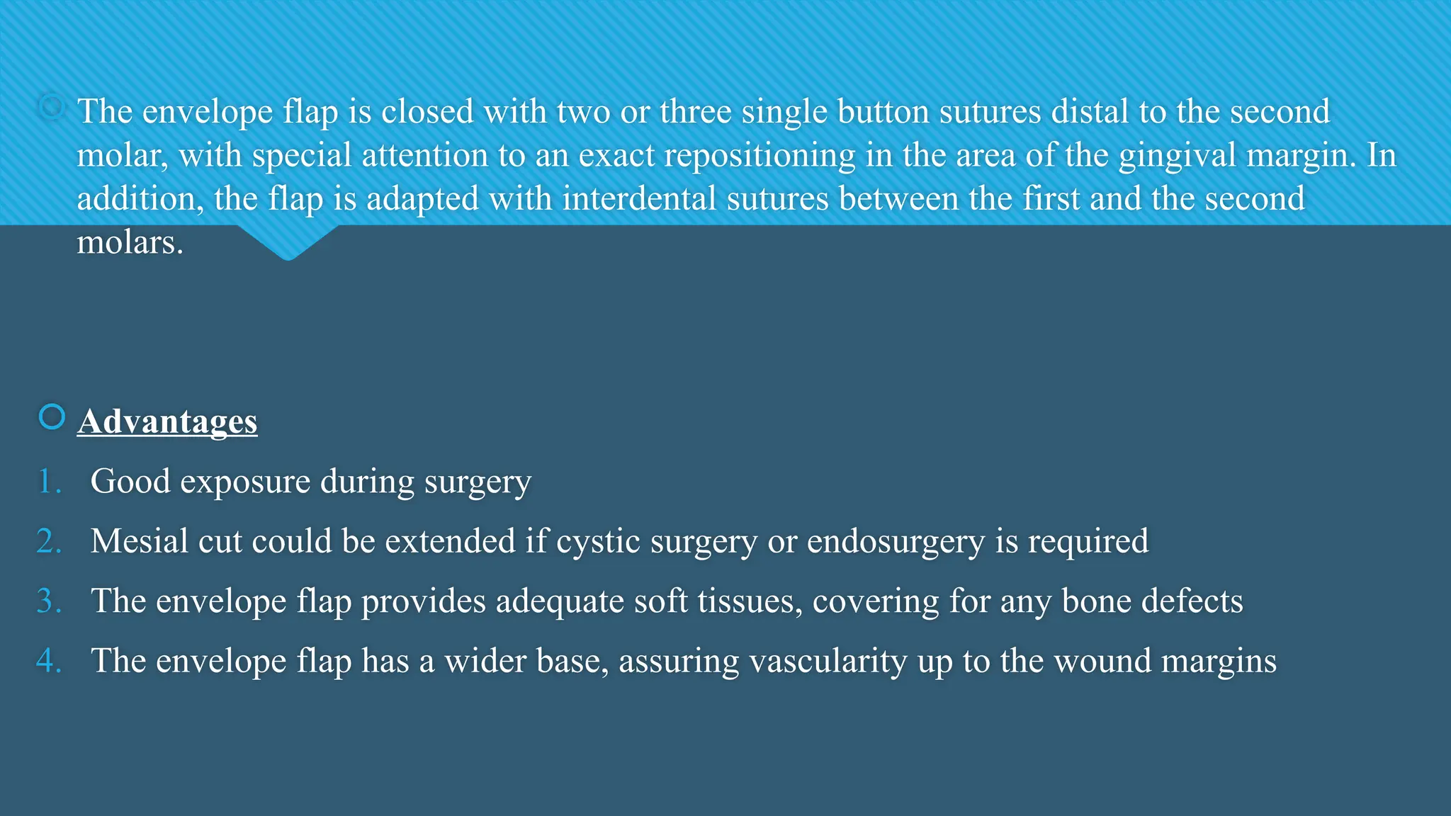  The envelope flap is closed with two or three single button sutures distal to the second
molar, with special attention to an exact repositioning in the area of the gingival margin. In
addition, the flap is adapted with interdental sutures between the first and the second
molars.
 Advantages
1. Good exposure during surgery
2. Mesial cut could be extended if cystic surgery or endosurgery is required
3. The envelope flap provides adequate soft tissues, covering for any bone defects
4. The envelope flap has a wider base, assuring vascularity up to the wound margins
 