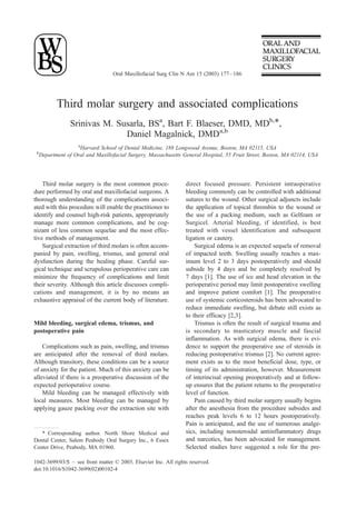 Oral Maxillofacial Surg Clin N Am 15 (2003) 177 – 186




            Third molar surgery and associated complications
                  Srinivas M. Susarla, BSa, Bart F. Blaeser, DMD, MDb,*,
                                Daniel Magalnick, DMDa,b
                    a
                     Harvard School of Dental Medicine, 188 Longwood Avenue, Boston, MA 02115, USA
 b
     Department of Oral and Maxillofacial Surgery, Massachusetts General Hospital, 55 Fruit Street, Boston, MA 02114, USA




    Third molar surgery is the most common proce-                 direct focused pressure. Persistent intraoperative
dure performed by oral and maxillofacial surgeons. A              bleeding commonly can be controlled with additional
thorough understanding of the complications associ-               sutures to the wound. Other surgical adjuncts include
ated with this procedure will enable the practitioner to          the application of topical thrombin to the wound or
identify and counsel high-risk patients, appropriately            the use of a packing medium, such as Gelfoam or
manage more common complications, and be cog-                     Surgicel. Arterial bleeding, if identified, is best
nizant of less common sequelae and the most effec-                treated with vessel identification and subsequent
tive methods of management.                                       ligation or cautery.
    Surgical extraction of third molars is often accom-               Surgical edema is an expected sequela of removal
panied by pain, swelling, trismus, and general oral               of impacted teeth. Swelling usually reaches a max-
dysfunction during the healing phase. Careful sur-                imum level 2 to 3 days postoperatively and should
gical technique and scrupulous perioperative care can             subside by 4 days and be completely resolved by
minimize the frequency of complications and limit                 7 days [1]. The use of ice and head elevation in the
their severity. Although this article discusses compli-           perioperative period may limit postoperative swelling
cations and management, it is by no means an                      and improve patient comfort [1]. The preoperative
exhaustive appraisal of the current body of literature.           use of systemic corticosteroids has been advocated to
                                                                  reduce immediate swelling, but debate still exists as
                                                                  to their efficacy [2,3].
Mild bleeding, surgical edema, trismus, and                           Trismus is often the result of surgical trauma and
postoperative pain                                                is secondary to masticatory muscle and fascial
                                                                  inflammation. As with surgical edema, there is evi-
    Complications such as pain, swelling, and trismus             dence to support the preoperative use of steroids in
are anticipated after the removal of third molars.                reducing postoperative trismus [2]. No current agree-
Although transitory, these conditions can be a source             ment exists as to the most beneficial dose, type, or
of anxiety for the patient. Much of this anxiety can be           timing of its administration, however. Measurement
alleviated if there is a preoperative discussion of the           of interincisal opening preoperatively and at follow-
expected perioperative course.                                    up ensures that the patient returns to the preoperative
    Mild bleeding can be managed effectively with                 level of function.
local measures. Most bleeding can be managed by                       Pain caused by third molar surgery usually begins
applying gauze packing over the extraction site with              after the anesthesia from the procedure subsides and
                                                                  reaches peak levels 6 to 12 hours postoperatively.
                                                                  Pain is anticipated, and the use of numerous analge-
   * Corresponding author. North Shore Medical and                sics, including nonsteroidal antiinflammatory drugs
Dental Center, Salem Peabody Oral Surgery Inc., 6 Essex           and narcotics, has been advocated for management.
Center Drive, Peabody, MA 01960.                                  Selected studies have suggested a role for the pre-

1042-3699/03/$ – see front matter D 2003, Elsevier Inc. All rights reserved.
doi:10.1016/S1042-3699(02)00102-4
 