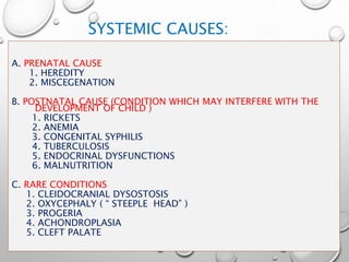 SYSTEMIC CAUSES:
A. PRENATAL CAUSE
1. HEREDITY
2. MISCEGENATION
B. POSTNATAL CAUSE (CONDITION WHICH MAY INTERFERE WITH THE
DEVELOPMENT OF CHILD )
1. RICKETS
2. ANEMIA
3. CONGENITAL SYPHILIS
4. TUBERCULOSIS
5. ENDOCRINAL DYSFUNCTIONS
6. MALNUTRITION
C. RARE CONDITIONS
1. CLEIDOCRANIAL DYSOSTOSIS
2. OXYCEPHALY ( “ STEEPLE HEAD” )
3. PROGERIA
4. ACHONDROPLASIA
5. CLEFT PALATE
 