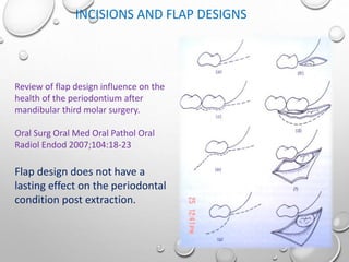 INCISIONS AND FLAP DESIGNS
Review of flap design influence on the
health of the periodontium after
mandibular third molar surgery.
Oral Surg Oral Med Oral Pathol Oral
Radiol Endod 2007;104:18-23
Flap design does not have a
lasting effect on the periodontal
condition post extraction.
 