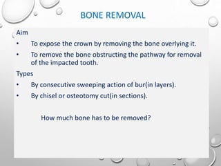 BONE REMOVAL
Aim
• To expose the crown by removing the bone overlying it.
• To remove the bone obstructing the pathway for removal
of the impacted tooth.
Types
• By consecutive sweeping action of bur(in layers).
• By chisel or osteotomy cut(in sections).
How much bone has to be removed?
 