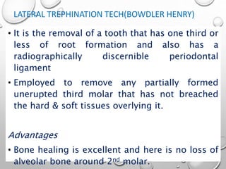 LATERAL TREPHINATION TECH(BOWDLER HENRY)
• It is the removal of a tooth that has one third or
less of root formation and also has a
radiographically discernible periodontal
ligament
• Employed to remove any partially formed
unerupted third molar that has not breached
the hard & soft tissues overlying it.
Advantages
• Bone healing is excellent and here is no loss of
alveolar bone around 2nd molar.
 