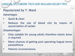 LINGUAL SPLIT BONE TECH (SIR WILLIAM KELSEY FRY)
Popularized by T. Ward
Advantages
• Quick & clean
• Reduces the size of blood clot by means of
saucerization of socket.
Disadvantages
• Only suitable for young adults therefore elastic bone
is required
• More chances of getting post operating lingual nerve
paraesthesia
• Patients inconvenience.
 