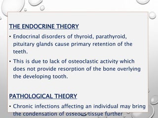 THE ENDOCRINE THEORY
• Endocrinal disorders of thyroid, parathyroid,
pituitary glands cause primary retention of the
teeth.
• This is due to lack of osteoclastic activity which
does not provide resorption of the bone overlying
the developing tooth.
PATHOLOGICAL THEORY
• Chronic infections affecting an individual may bring
the condensation of osseous tissue further
 