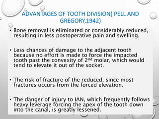 ADVANTAGES OF TOOTH DIVISION( PELL AND
GREGORY,1942)
• Bone removal is eliminated or considerably reduced,
resulting in less postoperative pain and swelling.
• Less chances of damage to the adjacent tooth
because no effort is made to force the impacted
tooth past the convexity of 2nd molar, which would
tend to elevate it out of the socket.
• The risk of fracture of the reduced, since most
fractures occurs from the forced elevation.
• The danger of injury to IAN, which frequently follows
heavy leverage forcing the apex of the tooth down
into the canal, is greatly lessened.
 
