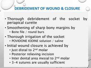 DEBRIDEMENT OF WOUND & CLOSURE
• Thorough debridement of the socket by
periapical curette
• Smoothening of sharp bony margins by
• Bone file / round burs
• Thorough irrigation of the socket
• POVIDONE IODINE solution / saline
• Initial wound closure is achieved by
• Just distal to 2nd molar
• Posterior relieving incision
• Inter dental area mesial to 2nd molar
• 3-4 sutures are usually sufficient
 