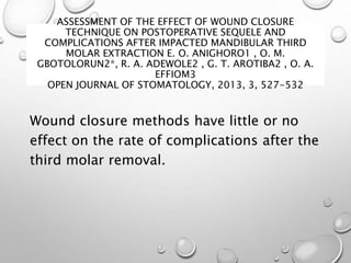 ASSESSMENT OF THE EFFECT OF WOUND CLOSURE
TECHNIQUE ON POSTOPERATIVE SEQUELE AND
COMPLICATIONS AFTER IMPACTED MANDIBULAR THIRD
MOLAR EXTRACTION E. O. ANIGHORO1 , O. M.
GBOTOLORUN2*, R. A. ADEWOLE2 , G. T. AROTIBA2 , O. A.
EFFIOM3
OPEN JOURNAL OF STOMATOLOGY, 2013, 3, 527-532
Wound closure methods have little or no
effect on the rate of complications after the
third molar removal.
 