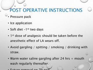 POST OPERATIVE INSTRUCTIONS
• Pressure pack
• Ice application
• Soft diet –1st two days
• 1st dose of analgesic should be taken before the
anesthetic effect of LA wears off.
• Avoid gargling / spitting / smoking / drinking with
straw.
• Warm water saline gargling after 24 hrs + mouth
wash regularly thereafter.
 