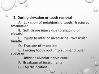 3. During elevation or tooth removal
A. Luxation of neighboring tooth/ fractured
restoration
B. Soft tissue injury due to slipping of
elevator
C. Injury to inferior alveolar neurovascular
bundle
D. Fracture of mandible
E. Forcing tooth root into submandibular
space or
inferior alveolar nerve canal
F. Breakage of instruments
G. TMJ dislocation
 