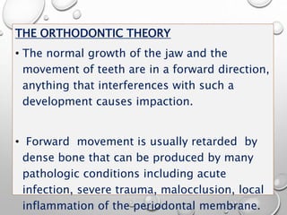 THE ORTHODONTIC THEORY
• The normal growth of the jaw and the
movement of teeth are in a forward direction,
anything that interferences with such a
development causes impaction.
• Forward movement is usually retarded by
dense bone that can be produced by many
pathologic conditions including acute
infection, severe trauma, malocclusion, local
inflammation of the periodontal membrane.
 