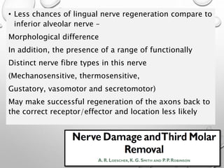 • Less chances of lingual nerve regeneration compare to
inferior alveolar nerve –
Morphological difference
In addition, the presence of a range of functionally
Distinct nerve fibre types in this nerve
(Mechanosensitive, thermosensitive,
Gustatory, vasomotor and secretomotor)
May make successful regeneration of the axons back to
the correct receptor/effector and location less likely
 