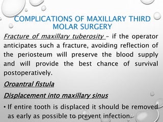 COMPLICATIONS OF MAXILLARY THIRD
MOLAR SURGERY
Fracture of maxillary tuberosity – if the operator
anticipates such a fracture, avoiding reflection of
the periosteum will preserve the blood supply
and will provide the best chance of survival
postoperatively.
Oroantral fistula
Displacement into maxillary sinus
• If entire tooth is displaced it should be removed
as early as possible to prevent infection.
 