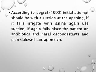 • According to pogrel (1990) initial attempt
should be with a suction at the opening, if
it fails irrigate with saline again use
suction. If again fails place the patient on
antibiotics and nasal decongestants and
plan Caldwell Luc approach.
 