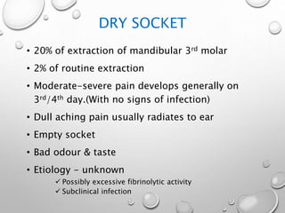 DRY SOCKET
• 20% of extraction of mandibular 3rd molar
• 2% of routine extraction
• Moderate-severe pain develops generally on
3rd/4th day.(With no signs of infection)
• Dull aching pain usually radiates to ear
• Empty socket
• Bad odour & taste
• Etiology - unknown
 Possibly excessive fibrinolytic activity
 Subclinical infection
 