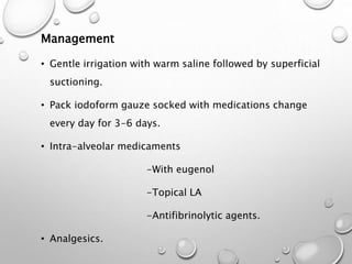 Management
• Gentle irrigation with warm saline followed by superficial
suctioning.
• Pack iodoform gauze socked with medications change
every day for 3-6 days.
• Intra-alveolar medicaments
-With eugenol
-Topical LA
-Antifibrinolytic agents.
• Analgesics.
 