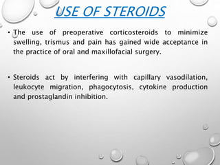 • The use of preoperative corticosteroids to minimize
swelling, trismus and pain has gained wide acceptance in
the practice of oral and maxillofacial surgery.
• Steroids act by interfering with capillary vasodilation,
leukocyte migration, phagocytosis, cytokine production
and prostaglandin inhibition.
USE OF STEROIDS
 
