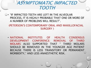 ASYMPTOMATIC IMPACTED
TOOTH
• “IF IMPACTED TEETH ARE LEFT IN THE ALVEOLAR
PROCESS, IT IS HIGHLY PROBABLE THAT ONE OR MORE OF
A NUMBER OF PROBLEMS WILL RESULT”.
(PETERSON’S CONTEMPORARY ORAL AND MAXILLOFACIAL
SURGERY )
• NATIONAL INSTITUTES OF HEALTH CONSENSUS
DEVELOPMENT CONFERENCE: REMOVAL OF THIRD
MOLARS ALSO SUPPORTED THAT “ THIRD MOLARS
SHOULD BE REMOVED IN THE YOUNGER AGE PATIENT
BECAUSE THERE IS LESS TRANSITORY OR PERMANENT
MORBIDITY,” AND LESS ANAESTHETIC RISK.
 