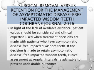 SURGICAL REMOVAL VERSUS
RETENTION FOR THE MANAGEMENT
OF ASYMPTOMATIC DISEASE-FREE
IMPACTED WISDOM TEETH
COCHRANE JOURNAL,2016
• In light of the lack of available evidence, patient
values should be considered and clinical
expertise used when treatment decisions are
made with patients who have asymptomatic
disease free impacted wisdom teeth. If the
decision is made to retain asymptomatic
disease-free impacted wisdom teeth, clinical
assessment at regular intervals is advisable to
prevent undesirable outcomes.
 