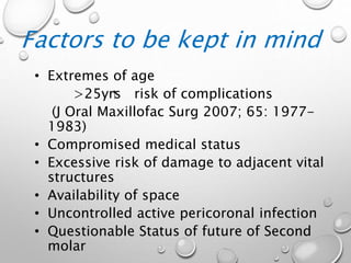 Factors to be kept in mind
• Extremes of age
>25yrs risk of complications
(J Oral Maxillofac Surg 2007; 65: 1977-
1983)
• Compromised medical status
• Excessive risk of damage to adjacent vital
structures
• Availability of space
• Uncontrolled active pericoronal infection
• Questionable Status of future of Second
molar
 