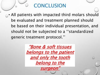 CONCLUSION
• All patients with impacted third molars should
be evaluated and treatment planned should
be based on their individual presentation, and
should not be subjected to a ‘‘standardized
generic treatment protocol.’’
“Bone & soft tissues
belongs to the patient
and only the tooth
belong to the
surgeon”
 