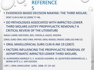 REFERENCES• EVIDENCED-BASED DECISION MAKING: THE THIRD MOLAR;
DENT CLIN N AM 53 (2009) 77–96.
• DO PATHOLOGIES ASSOCIATED WITH IMPACTED LOWER
THIRD MOLARS JUSTIFY PROPHYLACTIC REMOVAL? A
CRITICAL REVIEW OF THE LITERATURE
WASIU LANRE ADEYEMO, BDS, FMCDS,A LAGOS, NIGERIA
(ORAL SURG ORAL MED ORAL PATHOL ORAL RADIOL ENDOD 2006;102:448-52)
• ORAL MAXILLOFACIAL SURG CLIN N AM 19 (2007)
• FACTORS INFLUENCING THE PROPHYLACTIC REMOVAL OF
ASYMPTOMATIC IMPACTED LOWER THIRD MOLARS.
N. ALMENDROS-MARQUE´S, E. ALAEJOS-ALGARRA, M. QUINTEROS-BORGARELLO, L.
BERINI-AYTE´S, C. GAY-ESCODA:
( INT. J. ORAL MAXILLOFAC. SURG. 2008; 37: 29–35)
REFERENCE
S
 