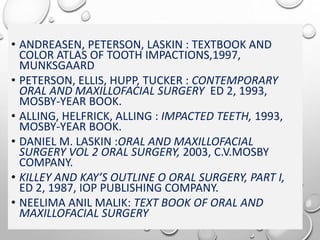 • ANDREASEN, PETERSON, LASKIN : TEXTBOOK AND
COLOR ATLAS OF TOOTH IMPACTIONS,1997,
MUNKSGAARD
• PETERSON, ELLIS, HUPP, TUCKER : CONTEMPORARY
ORAL AND MAXILLOFACIAL SURGERY ED 2, 1993,
MOSBY-YEAR BOOK.
• ALLING, HELFRICK, ALLING : IMPACTED TEETH, 1993,
MOSBY-YEAR BOOK.
• DANIEL M. LASKIN :ORAL AND MAXILLOFACIAL
SURGERY VOL 2 ORAL SURGERY, 2003, C.V.MOSBY
COMPANY.
• KILLEY AND KAY’S OUTLINE O ORAL SURGERY, PART I,
ED 2, 1987, IOP PUBLISHING COMPANY.
• NEELIMA ANIL MALIK: TEXT BOOK OF ORAL AND
MAXILLOFACIAL SURGERY
 
