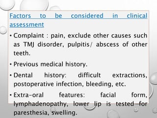 Factors to be considered in clinical
assessment
• Complaint : pain, exclude other causes such
as TMJ disorder, pulpitis/ abscess of other
teeth.
• Previous medical history.
• Dental history: difficult extractions,
postoperative infection, bleeding, etc.
• Extra-oral features: facial form,
lymphadenopathy, lower lip is tested for
paresthesia, swelling.
 