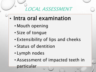 LOCAL ASSESSMENT
• Intra oral examination
• Mouth opening
• Size of tongue
• Extensibility of lips and cheeks
• Status of dentition
• Lymph nodes
• Assessment of impacted teeth in
particular
 