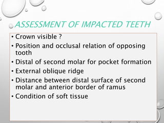 ASSESSMENT OF IMPACTED TEETH
• Crown visible ?
• Position and occlusal relation of opposing
tooth
• Distal of second molar for pocket formation
• External oblique ridge
• Distance between distal surface of second
molar and anterior border of ramus
• Condition of soft tissue
 