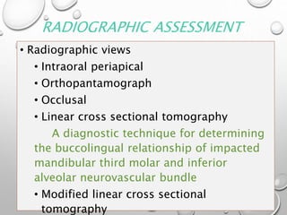 RADIOGRAPHIC ASSESSMENT
• Radiographic views
• Intraoral periapical
• Orthopantamograph
• Occlusal
• Linear cross sectional tomography
A diagnostic technique for determining
the buccolingual relationship of impacted
mandibular third molar and inferior
alveolar neurovascular bundle
• Modified linear cross sectional
tomography
 