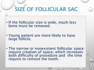 SIZE OF FOLLICULAR SAC
• If the follicular size is wide, much less
bone must be removed.
• Young patient are more likely to have
large follicle.
• The narrow or nonexistent follicular space
require creation of space, which increases
both difficulty of procedure and the time
require to remove the tooth.
 