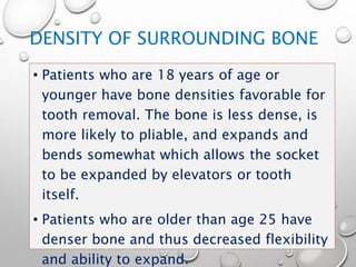 DENSITY OF SURROUNDING BONE
• Patients who are 18 years of age or
younger have bone densities favorable for
tooth removal. The bone is less dense, is
more likely to pliable, and expands and
bends somewhat which allows the socket
to be expanded by elevators or tooth
itself.
• Patients who are older than age 25 have
denser bone and thus decreased flexibility
and ability to expand.
 