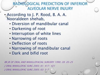 RADIOLOGICAL PREDICTION OF INFERIOR
ALVEOLAR NERVE INJURY
• According to J. P. Rood, B. A. A.
Nooraldeen shehab,
• Diversion of mandibular canal
• Darkening of root
• Interruption of white lines
• Narrowing of roots
• Deflection of roots
• Narrowing of mandibular canal
• Dark and bifid root
BR JR OF ORAL AND MAXILLOFACIAL SURGERY 1990; 28: 20-25
J ORAL MAXILLOFAC SURG 2003; 61: 417- 421
J ORAL MAXILLOFAC SURG 2005; 63: 3-7
 