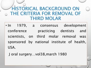 HISTORICAL BACKGROUND ON
THE CRITERIA FOR REMOVAL OF
THIRD MOLAR
• In 1979, a consensus development
conference practicing dentists and
scientists, on third molar removal was
sponsored by national institute of health,
USA.
J oral surgery…vol38,march 1980
 