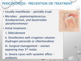 PERICORONITIS- PREVENTION OR TREATMENT
• Usually mandibular – partially erupt
• Microbes : peptostreptococcus,
fusobacterium, and bacteroides
(porphyromonas)
• Initial treatment :
I. Débridement
Ii. Disinfection with irrigation solution
(hydrogen peroxide or chlorhexidine)
Iii. Surgical management – extract
opposing max 3rd molar.
Iv. Severe cases with systemic effect –
antibiotic
 