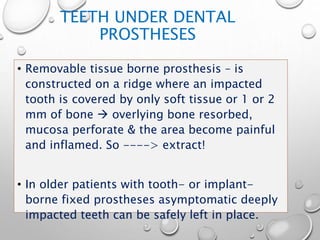 TEETH UNDER DENTAL
PROSTHESES
• Removable tissue borne prosthesis – is
constructed on a ridge where an impacted
tooth is covered by only soft tissue or 1 or 2
mm of bone  overlying bone resorbed,
mucosa perforate & the area become painful
and inflamed. So ----> extract!
• In older patients with tooth- or implant-
borne fixed prostheses asymptomatic deeply
impacted teeth can be safely left in place.
 