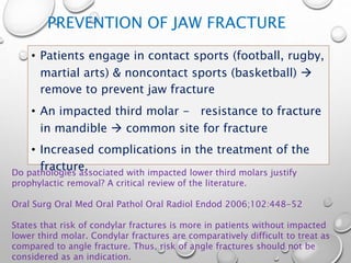 PREVENTION OF JAW FRACTURE
• Patients engage in contact sports (football, rugby,
martial arts) & noncontact sports (basketball) 
remove to prevent jaw fracture
• An impacted third molar - resistance to fracture
in mandible  common site for fracture
• Increased complications in the treatment of the
fracture.Do pathologies associated with impacted lower third molars justify
prophylactic removal? A critical review of the literature.
Oral Surg Oral Med Oral Pathol Oral Radiol Endod 2006;102:448-52
States that risk of condylar fractures is more in patients without impacted
lower third molar. Condylar fractures are comparatively difficult to treat as
compared to angle fracture. Thus, risk of angle fractures should not be
considered as an indication.
 