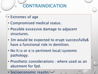 CONTRAINDICATION
• Extremes of age
• Compromised medical status.
• Possible excessive damage to adjacent
structures.
• 3m would be expected to erupt successfully&
have a functional role in dentition.
• No h/o or e/o pertinent local/systemic
pathology.
• Prosthetic considerations : where used as an
abutment for fpd.
• Socioeconomic reason.
 